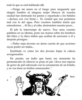 todo lo que se está hablando allí.
   —Pongo mi mano en el fuego para asegurarte que
ningún hombre ni ninguna mujer blancos de nuestra
ciudad han destruido los pastos y espantado a los búfalos
—declara con voz firme—. Es verdad que nos portamos
mal con lo del agua. Pero vosotros también tenéis que
entendernos. .. Al fin y al cabo, destruisteis nuestro pozo...
   El jefe la interrumpe de nuevo. Tras unas cuantas
palabras en su idioma, pone sus manos sobre los hombros
del chico y la chica indios que acaban de acercarse a él y
después prosigue:
  —Pieles rojas jóvenes no darse cuenta de que acciones
suyas poder ser malas...
  Enchilada ve cómo los dos jóvenes bajan la cabeza
avergonzados.
   De pronto, un indio que hasta ese momento ha
permanecido en silencio se pone en pie. Lleva una especie
de gorro de piel adornado con la cornamenta de un búfalo,
y su voz tiene un timbre amenazador. "


    «                                                    Serí
a
 