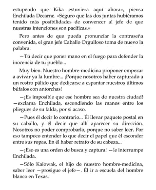 estupendo que Kika estuviera aquí ahora», piensa
Enchilada Decarne. «Seguro que las dos juntas hubiéramos
tenido más posibilidades de convencer al jefe de que
nuestras intenciones son pacíficas.»
   Pero antes de que pueda pronunciar la contraseña
convenida, el gran jefe Caballo Orgulloso toma de nuevo la
palabra:
   —Tú decir que poner mano en el fuego para defender la
inocencia de tu pueblo...
   Muy bien. Nuestro hombre-medicina proponer empezar
a avivar ya la lumbre... ¡Porque nosotros haber capturado a
un rostro pálido que dedicarse a espantar nuestros últimos
búfalos con antorchas!
   —¡Es imposible que ese hombre sea de nuestra ciudad!
—exclama Enchilada, escondiendo las manos entre los
pliegues de su falda, por si acaso.
   —Pues él decir lo contrario... Él llevar paquete postal en
su caballo, y él decir que allí aparecer su dirección.
Nosotros no poder comprobarlo, porque no saber leer. Por
eso tampoco entender lo que decir el papel que él esconder
entre sus ropas. En él haber retrato de su cabeza...
  —¡Eso es una orden de busca y captura! —le interrumpe
Enchilada.
   —Sólo Kaiowak, el hijo de nuestro hombre-medicina,
saber leer —prosigue el jefe—. Él ir a escuela del hombre
blanco en Texas.
 