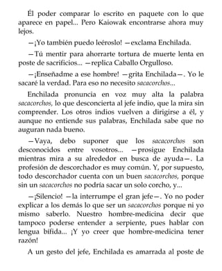Él poder comparar lo escrito en paquete con lo que
aparece en papel... Pero Kaiowak encontrarse ahora muy
lejos.
   —¡Yo también puedo leéroslo! —exclama Enchilada.
  —Tú mentir para ahorrarte tortura de muerte lenta en
poste de sacrificios... —replica Caballo Orgulloso.
   —¡Enseñadme a ese hombre! —grita Enchilada—. Yo le
sacaré la verdad. Para eso no necesito sacacorchos...
   Enchilada pronuncia en voz muy alta la palabra
sacacorchos, lo que desconcierta al jefe indio, que la mira sin
comprender. Los otros indios vuelven a dirigirse a él, y
aunque no entiende sus palabras, Enchilada sabe que no
auguran nada bueno.
   —Vaya, debo suponer que los sacacorchos son
desconocidos entre vosotros... —prosigue Enchilada
mientras mira a su alrededor en busca de ayuda—. La
profesión de descorchador es muy común. Y, por supuesto,
todo descorchador cuenta con un buen sacacorchos, porque
sin un sacacorchos no podría sacar un solo corcho, y...
   —¡Silencio! —la interrumpe el gran jefe—. Yo no poder
explicar a los demás lo que ser un sacacorchos porque ni yo
mismo saberlo. Nuestro hombre-medicina decir que
tampoco poderse entender a serpiente, pues hablar con
lengua bífida... ¡Y yo creer que hombre-medicina tener
razón!
   A un gesto del jefe, Enchilada es amarrada al poste de
 