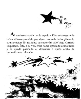 Al sentirse atacada por la espalda, Kika está segura de
haber sido sorprendida por algún centinela indio. ¡Menuda
equivocación! En realidad, su captor ha sido Viejo Carnero
Esquilado. Éste, a su vez, creía haber apresado a una india
y se queda pasmado al descubrir a quién acaba de
inmovilizar en el suelo.
 