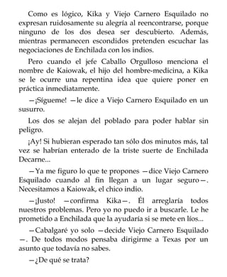 Como es lógico, Kika y Viejo Carnero Esquilado no
expresan ruidosamente su alegría al reencontrarse, porque
ninguno de los dos desea ser descubierto. Además,
mientras permanecen escondidos pretenden escuchar las
negociaciones de Enchilada con los indios.
   Pero cuando el jefe Caballo Orgulloso menciona el
nombre de Kaiowak, el hijo del hombre-medicina, a Kika
se le ocurre una repentina idea que quiere poner en
práctica inmediatamente.
   —¡Sígueme! —le dice a Viejo Carnero Esquilado en un
susurro.
   Los dos se alejan del poblado para poder hablar sin
peligro.
  ¡Ay! Si hubieran esperado tan sólo dos minutos más, tal
vez se habrían enterado de la triste suerte de Enchilada
Decarne...
  —Ya me figuro lo que te propones —dice Viejo Carnero
Esquilado cuando al fin llegan a un lugar seguro—.
Necesitamos a Kaiowak, el chico indio.
   —¡Justo! —confirma Kika—. Él arreglaría todos
nuestros problemas. Pero yo no puedo ir a buscarle. Le he
prometido a Enchilada que la ayudaría si se mete en líos...
   —Cabalgaré yo solo —decide Viejo Carnero Esquilado
—. De todos modos pensaba dirigirme a Texas por un
asunto que todavía no sabes.
  —¿De qué se trata?
 