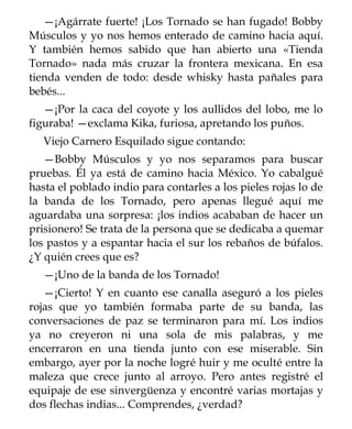 —¡Agárrate fuerte! ¡Los Tornado se han fugado! Bobby
Músculos y yo nos hemos enterado de camino hacia aquí.
Y también hemos sabido que han abierto una «Tienda
Tornado» nada más cruzar la frontera mexicana. En esa
tienda venden de todo: desde whisky hasta pañales para
bebés...
   —¡Por la caca del coyote y los aullidos del lobo, me lo
figuraba! —exclama Kika, furiosa, apretando los puños.
   Viejo Carnero Esquilado sigue contando:
   —Bobby Músculos y yo nos separamos para buscar
pruebas. Él ya está de camino hacia México. Yo cabalgué
hasta el poblado indio para contarles a los pieles rojas lo de
la banda de los Tornado, pero apenas llegué aquí me
aguardaba una sorpresa: ¡los indios acababan de hacer un
prisionero! Se trata de la persona que se dedicaba a quemar
los pastos y a espantar hacia el sur los rebaños de búfalos.
¿Y quién crees que es?
   —¡Uno de la banda de los Tornado!
   —¡Cierto! Y en cuanto ese canalla aseguró a los pieles
rojas que yo también formaba parte de su banda, las
conversaciones de paz se terminaron para mí. Los indios
ya no creyeron ni una sola de mis palabras, y me
encerraron en una tienda junto con ese miserable. Sin
embargo, ayer por la noche logré huir y me oculté entre la
maleza que crece junto al arroyo. Pero antes registré el
equipaje de ese sinvergüenza y encontré varias mortajas y
dos flechas indias... Comprendes, ¿verdad?
 