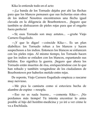Kika lo entiende todo en el acto:
   —¡La banda de los Tornado dejaba por ahí las flechas
para que los blancos pensasen que sus fechorías eran obra
de los indios! Nosotros encontramos una flecha igual
clavada en la diligencia de Bourbontown... ¡Seguro que
también se disfrazaron de pieles rojas para que el engaño
fuera perfecto!
  —Sí; esos Tornado son muy astutos... —gruñe Viejo
Carnero Esquilado.
   —¡Y que lo digas! —coincide Kika—. Es un plan
diabólico: los Tornado roban a los blancos y hacen
sospechosos a los indios. Entonces los blancos se enfurecen
con los pieles rojas. Al mismo tiempo, los Tornado hacen
que los indios se enfaden con los blancos, espantando sus
búfalos. Eso significa la guerra. ¡Seguro que ahora los
Tornado están muertos de risa, enriqueciéndose con lo que
han robado y también vengándose de los ciudadanos de
Bourbontown por haberlos metido entre rejas.
  De repente, Viejo Carnero Esquilado empieza a rascarse
muy nervioso.
   —Me pica la camiseta como si estuviera hecha de
alambre de espino —resopla.
   —Eso no es nada bueno... —comenta Kika—. ¡No
perdamos más tiempo! Tú intenta encontrar lo antes
posible al hijo del hombre-medicina y yo iré a ver cómo le
va a Enchilada.
 
