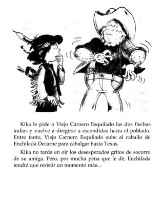 Kika le pide a Viejo Carnero Esquilado las dos flechas
indias y vuelve a dirigirse a escondidas hacia el poblado.
Entre tanto, Viejo Carnero Esquilado sube al caballo de
Enchilada Decarne para cabalgar hasta Texas.
   Kika no tarda en oír los desesperados gritos de socorro
de su amiga. Pero, por mucha pena que le dé, Enchilada
tendrá que resistir un momento más...
 