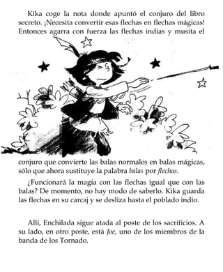 Kika coge la nota donde apuntó el conjuro del libro
secreto. ¡Necesita convertir esas flechas en flechas mágicas!
Entonces agarra con fuerza las flechas indias y musita el




conjuro que convierte las balas normales en balas mágicas,
sólo que ahora sustituye la palabra balas por flechas.
   ¿Funcionará la magia con las flechas igual que con las
balas? De momento, no hay modo de saberlo. Kika guarda
las flechas en su carcaj y se desliza hasta el poblado indio.


   Allí, Enchilada sigue atada al poste de los sacrificios. A
su lado, en otro poste, está Joe, uno de los miembros de la
banda de los Tornado.
 