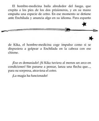 El hombre-medicina baila alrededor del fuego, que
crepita a los pies de los dos prisioneros, y en su mano
empuña una especie de cetro. En ese momento se detiene
ante Enchilada y anuncia algo en su idioma. Para espanto




de Kika, el hombre-medicina coge impulso como si se
dispusiera a golpear a Enchilada en la cabeza con ese
chisme.


   ¡Eso es demasiado! ¡Si Kika tuviera al menos un arco en
condiciones! Sin pararse a pensar, lanza una flecha que...,
para su sorpresa, atraviesa el cetro.
  ¡La magia ha funcionado!
 