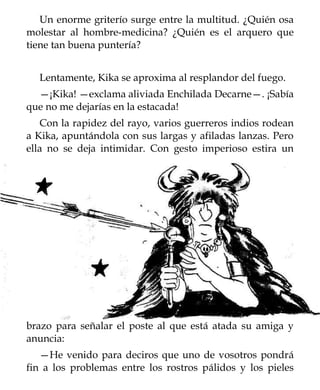 Un enorme griterío surge entre la multitud. ¿Quién osa
molestar al hombre-medicina? ¿Quién es el arquero que
tiene tan buena puntería?


  Lentamente, Kika se aproxima al resplandor del fuego.
  —¡Kika! —exclama aliviada Enchilada Decarne—. ¡Sabía
que no me dejarías en la estacada!
   Con la rapidez del rayo, varios guerreros indios rodean
a Kika, apuntándola con sus largas y afiladas lanzas. Pero
ella no se deja intimidar. Con gesto imperioso estira un




brazo para señalar el poste al que está atada su amiga y
anuncia:
   —He venido para deciros que uno de vosotros pondrá
fin a los problemas entre los rostros pálidos y los pieles
 