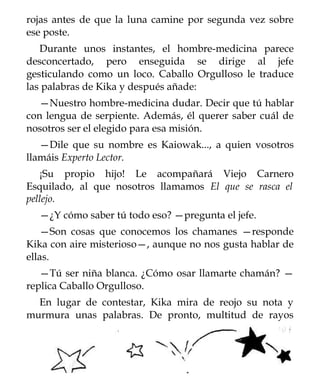 rojas antes de que la luna camine por segunda vez sobre
ese poste.
   Durante unos instantes, el hombre-medicina parece
desconcertado, pero enseguida se dirige al jefe
gesticulando como un loco. Caballo Orgulloso le traduce
las palabras de Kika y después añade:
   —Nuestro hombre-medicina dudar. Decir que tú hablar
con lengua de serpiente. Además, él querer saber cuál de
nosotros ser el elegido para esa misión.
   —Dile que su nombre es Kaiowak..., a quien vosotros
llamáis Experto Lector.
   ¡Su propio hijo! Le acompañará Viejo Carnero
Esquilado, al que nosotros llamamos El que se rasca el
pellejo.
  —¿Y cómo saber tú todo eso? —pregunta el jefe.
   —Son cosas que conocemos los chamanes —responde
Kika con aire misterioso—, aunque no nos gusta hablar de
ellas.
   —Tú ser niña blanca. ¿Cómo osar llamarte chamán? —
replica Caballo Orgulloso.
  En lugar de contestar, Kika mira de reojo su nota y
murmura unas palabras. De pronto, multitud de rayos
 