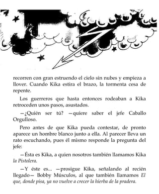 recorren con gran estruendo el cielo sin nubes y empieza a
llover. Cuando Kika estira el brazo, la tormenta cesa de
repente.
   Los guerreros que hasta entonces rodeaban a Kika
retroceden unos pasos, asustados.
  —¿Quién ser tú? —quiere saber el jefe Caballo
Orgulloso.
    Pero antes de que Kika pueda contestar, de pronto
aparece un hombre blanco junto a ella. Al parecer lleva un
rato escuchando, pues él mismo responde la pregunta del
jefe:
    —Ésta es Kika, a quien nosotros también llamamos Kika
la Pistolera.
   —Y éste es... —prosigue Kika, señalando al recién
llegado— Bobby Músculos, al que también llamamos El
que, donde pisa, ya no vuelve a crecer la hierba de la pradera.
 