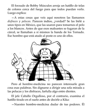 El forzudo de Bobby Músculos arroja un hatillo de telas
de colores cerca del fuego para que todos puedan verlo.
Luego explica:
   —A estas cosas que veis aquí nosotros las llamamos
disfraces y pelucas. Parecen indios, ¿verdad? Se las birlé a
unos tipos en México, que las usaron para tomarnos el pelo
a los blancos. Antes de que esos maleantes se fugaran de la
cárcel, se llamaban a sí mismos la banda de los Tornado.
Ese hombre que está atado al poste es uno de ellos.




   Pero al hombre-medicina no parecen interesarle gran
cosa esas palabras. Sin dignarse a dirigir una sola mirada a
las pelucas y los disfraces, farfulla algo entre dientes.
   El jefe Caballo Orgulloso, por el contrario, examina el
hatillo tirado en el suelo antes de decirle a Kika:
  —Nuestro hombre-medicina dudar de tus poderes. Él
 