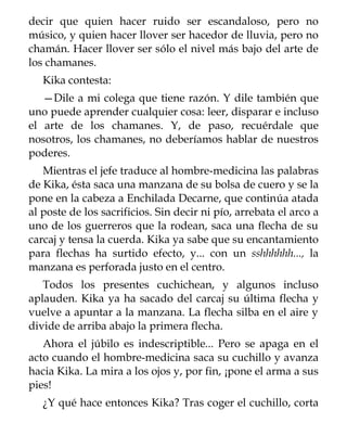 decir que quien hacer ruido ser escandaloso, pero no
músico, y quien hacer llover ser hacedor de lluvia, pero no
chamán. Hacer llover ser sólo el nivel más bajo del arte de
los chamanes.
   Kika contesta:
   —Dile a mi colega que tiene razón. Y dile también que
uno puede aprender cualquier cosa: leer, disparar e incluso
el arte de los chamanes. Y, de paso, recuérdale que
nosotros, los chamanes, no deberíamos hablar de nuestros
poderes.
   Mientras el jefe traduce al hombre-medicina las palabras
de Kika, ésta saca una manzana de su bolsa de cuero y se la
pone en la cabeza a Enchilada Decarne, que continúa atada
al poste de los sacrificios. Sin decir ni pío, arrebata el arco a
uno de los guerreros que la rodean, saca una flecha de su
carcaj y tensa la cuerda. Kika ya sabe que su encantamiento
para flechas ha surtido efecto, y... con un sshhhhhh..., la
manzana es perforada justo en el centro.
   Todos los presentes cuchichean, y algunos incluso
aplauden. Kika ya ha sacado del carcaj su última flecha y
vuelve a apuntar a la manzana. La flecha silba en el aire y
divide de arriba abajo la primera flecha.
   Ahora el júbilo es indescriptible... Pero se apaga en el
acto cuando el hombre-medicina saca su cuchillo y avanza
hacia Kika. La mira a los ojos y, por fin, ¡pone el arma a sus
pies!
   ¿Y qué hace entonces Kika? Tras coger el cuchillo, corta
 
