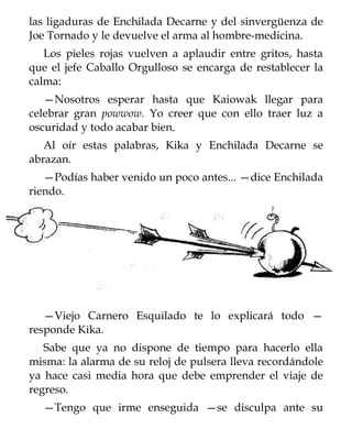 las ligaduras de Enchilada Decarne y del sinvergüenza de
Joe Tornado y le devuelve el arma al hombre-medicina.
   Los pieles rojas vuelven a aplaudir entre gritos, hasta
que el jefe Caballo Orgulloso se encarga de restablecer la
calma:
   —Nosotros esperar hasta que Kaiowak llegar para
celebrar gran powwow. Yo creer que con ello traer luz a
oscuridad y todo acabar bien.
   Al oír estas palabras, Kika y Enchilada Decarne se
abrazan.
   —Podías haber venido un poco antes... —dice Enchilada
riendo.




   —Viejo Carnero Esquilado te lo explicará todo —
responde Kika.
   Sabe que ya no dispone de tiempo para hacerlo ella
misma: la alarma de su reloj de pulsera lleva recordándole
ya hace casi media hora que debe emprender el viaje de
regreso.
  —Tengo que irme enseguida —se disculpa ante su
 