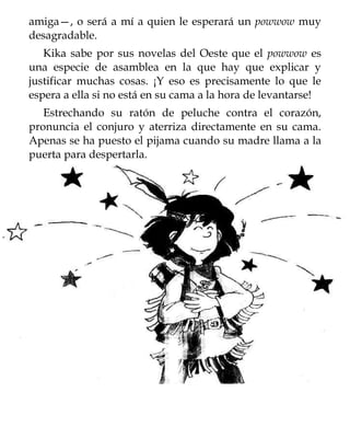 amiga—, o será a mí a quien le esperará un powwow muy
desagradable.
   Kika sabe por sus novelas del Oeste que el powwow es
una especie de asamblea en la que hay que explicar y
justificar muchas cosas. ¡Y eso es precisamente lo que le
espera a ella si no está en su cama a la hora de levantarse!
   Estrechando su ratón de peluche contra el corazón,
pronuncia el conjuro y aterriza directamente en su cama.
Apenas se ha puesto el pijama cuando su madre llama a la
puerta para despertarla.
 