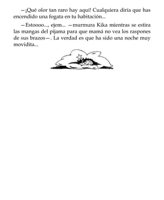 —¡Qué olor tan raro hay aquí! Cualquiera diría que has
encendido una fogata en tu habitación...
   —Estoooo..., ejem... —murmura Kika mientras se estira
las mangas del pijama para que mamá no vea los raspones
de sus brazos—. La verdad es que ha sido una noche muy
movidita...
 