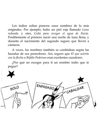 Los indios solían ponerse unos nombres de lo más
originales. Por ejemplo, hubo un piel roja llamado Luna
redonda, y otro, Cuba para recoger el agua de lluvia.
Posiblemente el primero nació una noche de luna llena, y
durante el nacimiento del segundo seguro que llovió a
cántaros.
   A veces, los nombres también se cambiaban según las
hazañas de sus poseedores. Así, seguro que El que acierta
con la flecha o Búfalo Poderoso eran excelentes cazadores.
  ¿Por qué no escoges para ti un nombre indio que te
pegue?
 