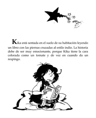 Kika está sentada en el suelo de su habitación leyendo
un libro con las piernas cruzadas al estilo indio. La historia
debe de ser muy emocionante, porque Kika tiene la cara
colorada como un tomate y de vez en cuando da un
respingo.
 
