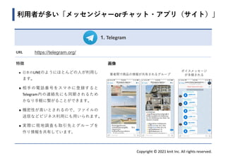 Copyright © 2021 knit Inc. All rights reserved.
1. Telegram
URL https://telegram.org/
特徴
◼ 日本のLINEのようにほとんどの人が利用し
ます。
◼ 相手の電話番号をスマホに登録すると
Telegram内の連絡先にも同期されるため
かなり手軽に繋がることができます。
◼ 機密性が高いとされるので、ファイルの
送信などビジネス利用にも用いられます。
◼ 実際に現地調査も取引先とグループを
作り情報を共有しています。
画像
ボイスメッセージ
が多様される
利用者が多い「メッセンジャーorチャット・アプリ（サイト）」
業者間で商品の情報が共有されるグループ
 