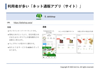 Copyright © 2021 knit Inc. All rights reserved.
画像
Instagramからも
注文可能
5. delishop
URL https://delishop.asia/
特徴
◼ オンラインスーパーマーケットです。
◼ 現地人向けというより、在住外国人向
けまたはカンボジア人の富裕層向けの
品揃えと言えます。
◼ ウェブサイトが見やすく便利です。
◼ 似たようなサービスをAEONも行って
おります。
外国人好みの食品が充実
利用者が多い「ネット通販アプリ（サイト）」
おしゃれな石鹸やオイル
 