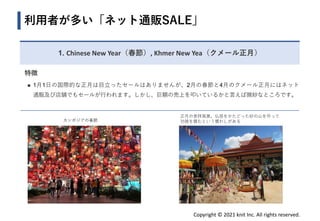 Copyright © 2021 knit Inc. All rights reserved.
1. Chinese New Year（春節）, Khmer New Yea（クメール正月）
利用者が多い「ネット通販SALE」
特徴
◼ 1月1日の国際的な正月は目立ったセールはありませんが、2月の春節と4月のクメール正月にはネット
通販及び店舗でもセールが行われます。しかし、巨額の売上を叩いているかと言えば微妙なところです。
正月の参拝風景。仏塔をかたどった砂の山を作って
功徳を積むという慣わしがある
カンボジアの春節
 