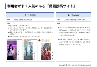 Copyright © 2021 knit Inc. All rights reserved.
利用者が多く人気のある「動画投稿サイト」
1．TikTok
URL https://www.tiktok.com/
特徴
◼ 特に若年層に人気があります。
◼ スマホひとつでエディットできる手軽さから、自ら動画を投稿す
る人もかなり多くいます。
◼ 韓国への憧れが強く、K-POPに合わせて踊ってみた系動画も
人気です。
◼ 歌手などのオフィシャルアカウントもあります。
2．Youtube
URL ：https://www.youtube.com/
特徴
◼ カンボジアはYoutube収益市場の対象外(出
典:Youtubeヘルプ)であることやパソコン所有
率も低く編集が困難なため、Youtubeを投稿で
きる人は限られています。
◼ 閲覧者数、投稿数ともにTiKTokが圧倒的に
上ですが世界中からの利用者がいるため再生
回数的には伸びしろがあります。
 