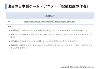 Copyright © 2021 knit Inc. All rights reserved.
注目の日本製ゲーム・アニメ・「投稿動画の作者」
鬼滅の刃
URL https://www.youtube.com/channel/UCDbcx55-JOgscQnsIsrLa-Q
特徴
◼ 劇場版鬼滅の刃がカンボジアでも上映される予定(コロナクラスターが発生したため中止)でした。
◼ 鬼滅プリントの服を着た人をごくたまに見かけるので、一部のカンボジア人には人気があると思われ
ます。
◼ 上記URLは日本のアニメをクメール語ナレーションで説明しているチャンネルです。
◼ 登録者数は5.8万人ですが、見ている人はカンボジアの中でも「アニメオタク」と呼ばれるわずかな人
たちとのことです。
 