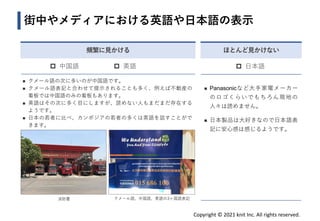 Copyright © 2021 knit Inc. All rights reserved.
ほとんど見かけない
 日本語
街中やメディアにおける英語や日本語の表示
◼ クメール語の次に多いのが中国語です。
◼ クメール語表記と合わせて提示されることも多く、例えば不動産の
看板では中国語のみの看板もあります。
◼ 英語はその次に多く目にしますが、読めない人もまだまだ存在する
ようです。
◼ 日本の若者に比べ、カンボジアの若者の多くは英語を話すことがで
きます。
消防署 クメール語、中国語、英語の3ヶ国語表記
◼ Panasonicなど大手家電メーカー
のロゴくらいでもちろん現地の
人々は読めません。
◼ 日本製品は大好きなので日本語表
記に安心感は感じるようです。
頻繁に見かける
 中国語  英語
 