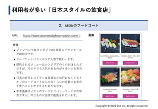 Copyright © 2021 knit Inc. All rights reserved.
URL https://www.aeonmallphnompenh.com/ /
特徴
◼ プノンペンではカンボジア3店舗目のイオンモール
が建設中です。
◼ フードコートはカンボジア人客で賑わいます。
◼ 提供されるメニューはカンボジアのものがほとんど
ですが、その中でも人気があるのがイオンのお寿司
です。
◼ 日系の寿司レストランは高価なため行けなくてもイ
オンのフードコートなら半分くらいの金額でお寿司
を食べることができるため人気です。
◼ 参考画像はイオンのフードデリバリーサービスの写
真ですが、同じものが店頭で販売されています。
利用者が多い「日本スタイルの飲食店」
画像
2．AEONのフードコート
 