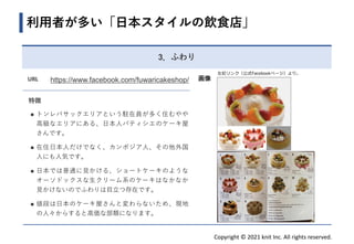 Copyright © 2021 knit Inc. All rights reserved.
URL https://www.facebook.com/fuwaricakeshop/
特徴
◼ トンレバサックエリアという駐在員が多く住むやや
高級なエリアにある、日本人パティシエのケーキ屋
さんです。
◼ 在住日本人だけでなく、カンボジア人、その他外国
人にも人気です。
◼ 日本では普通に見かける、ショートケーキのような
オーソドックスな生クリーム系のケーキはなかなか
見かけないのでふわりは目立つ存在です。
◼ 値段は日本のケーキ屋さんと変わらないため、現地
の人々からすると高価な部類になります。
利用者が多い「日本スタイルの飲食店」
画像
3．ふわり
左記リンク（公式Facebookページ）より。
 