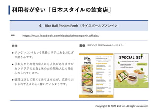 Copyright © 2021 knit Inc. All rights reserved.
特徴
◼ ボンケンコン1という高級エリアにあるおにぎ
り屋さんです。
◼ 日本人やその他外国人にも人気がありますが、
カンボジアの主食は米のため現地人にも受け
入れられています。
◼ 値段は決して安くはありませんが、広告もお
しゃれで人々の心に響いているようです。
利用者が多い「日本スタイルの飲食店」
画像
4．Rice Ball Phnom Penh （ライスボールプノンペン)
左記リンク（公式Facebookページ）より。
URL https://www.facebook.com/riceballphnompenh.official/
 