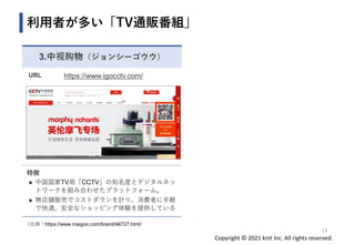 Copyright © 2021 knit Inc. All rights reserved.
3.中视购物（ジョンシーゴウウ）
URL https://www.igocctv.com/
特徴
◼ 中国国家TV局「CCTV」の知名度とデジタルネッ
トワークを組み合わせたプラットフォーム。
◼ 無店舗販売でコストダウンを計り、消費者に手軽
で快適、安全なショッピング体験を提供している
利用者が多い「TV通販番組」
13
（出典：https://www.maigoo.com/brand/46727.html）
 