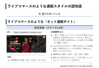 Copyright © 2021 knit Inc. All rights reserved.
16
 誰でも知っている
ライブコマースのような通販スタイルの認知度
ライブコマースのような「ネット通販サイト」
淘宝直播（タオバオLIVE）
URL https://liveplatform.taobao.com/
特徴
◼ 三四線都市の主婦、学生、女性ユーザー中心。
三四線都市とは
◼ 一言に「中国」といっても、広大な中国本土では、
内陸部と沿岸部で生活レベルが全く異なる。
そのため中国では都市のレベルを区分する言葉
（1〜5線）がある。
◼ 人口の多さだけでなく、都市の生活レベルや商業
資源、将来性などいくつかの項目から算出され、
毎年ランクが上下する。
◼ 1線都市は大都市（北京、上海、深圳、成都）
◼ 3線以下の都市はまとめて「下沈市場（シャア
チェンシーチャン）」と呼ばれる
 