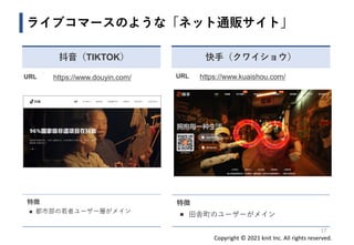 Copyright © 2021 knit Inc. All rights reserved.
17
ライブコマースのような「ネット通販サイト」
快手（クワイショウ）
URL https://www.kuaishou.com/
特徴
◼ 田舎町のユーザーがメイン
抖音（TIKTOK）
URL https://www.douyin.com/
特徴
◼ 都市部の若者ユーザー層がメイン
 