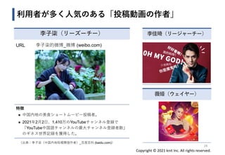 Copyright © 2021 knit Inc. All rights reserved.
利用者が多く人気のある「投稿動画の作者」
薇娅（ウェイヤー）
李佳琦（リージャーチー）
28
URL 李子柒的微博_微博 (weibo.com)
特徴
◼ 中国内地の美食ショートムービー投稿者。
◼ 2021年2月2日、1,410万のYouTubeチャンネル登録で
「YouTube中国語チャンネルの最大チャンネル登録者数」
のギネス世界記録を獲得した。
李子柒（リーズーチー）
（出典：李子柒（中国内地短视频创作者）_百度百科 (baidu.com)）
 