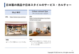 Copyright © 2021 knit Inc. All rights reserved.
URL
https://urbanretreatspa.my/urban-
retreat-onsen-spa/
特徴
◼ 日本式の温泉やスパを楽しめる
として主に富裕層に人気がでで
きている印象
日本製の商品や日本スタイルのサービス・カルチャー
37
Muji 無印
Urban retreat Spa
アーバンリトリートスパ
URL https://www.muji.com/my/
特徴
◼ シンプルで質がよいことで人気。
 