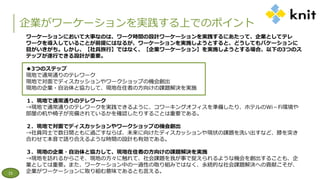 企業がワーケーションを実践する上でのポイント
15
ワーケーションにおいて大事なのは、ワーク時間の設計ワーケーションを実践するにあたって、企業としてテレ
ワークを導入していることが前提にはなるが、ワーケーションを実施しようとすると、どうしてもバケーションに
目がいきがち。しかし、【社員旅行】ではなく、【企業ワーケーション】を実施しようとする場合、以下の3つのス
テップが遂行できる設計が重要。
◆3つのステップ
現地で通常通りのテレワーク
現地で対面でディスカッションやワークショップの機会創出
現地の企業・自治体と協力して、現地在住者の方向けの課題解決を実施
１．現地で通常通りのテレワーク
→現地で通常通りのテレワークを実践できるように、コワーキングオフィスを準備したり、ホテルのWi－Fi環境や
部屋の机や椅子が完備されているかを確認したりすることは重要である。
２．現地で対面でディスカッションやワークショップの機会創出
→社員同士で数日間ともに過ごすならば、未来に向けたディスカッションや現状の課題を洗い出すなど、膝を突き
合わせて本音で語り合えるような時間の設計も有効である。
３．現地の企業・自治体と協力して、現地在住者の方向けの課題解決を実施
→現地を訪れるからこそ、現地の方々に触れて、社会課題を我が事で捉えられるような機会を創出することも、企
業としては重要。また、ワーケーション中の一過性の取り組みではなく、永続的な社会課題解決への貢献こそが、
企業がワーケーションに取り組む意味であるとも言える。
 