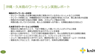 沖縄・久米島のワーケーション実施レポート
21
離島のテレワーカーの状況
・テレワークを通じた仕事の機会を既に実践されている方もいらっしゃることが判明
・テレワーク研修には、沖縄離島40のうちの様々な島民が参加いただき、関心度の高さを認識
・現地の方の共通する悩みの理解（孤独、スキルアップ機会の欠如、
時間の使い方ノウハウの欠如、他人との距離感への戸惑い、仕事創出機会の欠如など）
久米島でのワーケーションの可能性
・現地の方と触れ合うことで、今まで情報として聞いていたことがリアルに体感
・暖かい気候なので、柔軟な発想が生まれやすいことを実感
・知らない土地がゆえに、ワクワク感や高揚感が高まり、色んな発想が生まれる感覚の醸成
・ワークとバケーションが入り混じることで、リフレッシュ＆リラックス
・メンバー間の本音が出てきやすくなり、親密性が高くなって、強固なチームワークの形成
・寝食を共にすることで、共通の思い出ができて、将来的な関係性構築
 
