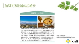 訪問する地域のご紹介
長野県：小布施
小布施は北信濃にあって千曲川東岸に広がる豊かな土地。江戸時代
には、交通と経済の要所として栄えました。当時は定期的な市「六
斎市」がたち、人、物、情報が集まる北信濃の文化的中核ゾーンで
した。小林一茶や葛飾北斎も小布施の魅力に引き付けられた客人の
一人。小布施と言えば栗。水はけの良い扇状地という地形と特徴あ
る酸性の土壌、そして北信濃の気候が、どこにも負けないおいしい
栗を生み出しました。 栗を生み出した土壌は果樹生産にも適して
おり、今ではリンゴや巨峰の産地としても注目されています。
参考：小布施日和
http://www.obusekanko.jp/knows
 