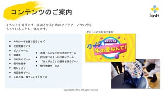 Copyright©knit Inc. All rights reserved.
コンテンツのご案内
イベントを盛り上げ、成功させるためのアイデア、ノウハウを
もっていることも、強みです。
● 今年の一年を振り返るクイズ
● 社史理解クイズ
● ビンゴゲーム
● 抽選会
● 以心伝心ゲーム
● 借り物競争
● 絵しりとり
● 相互理解ゲーム
● この人は、誰でしょう？クイズ
● 本音・人となりを引き出すゲーム
● 打ち解けるきっかけ創りゲーム
● 「ありがとう」の感情を探るゲーム
● 借り物競争 など
▼ニットの忘年会で実施！
 