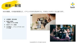 Copyright©knit Inc. All rights reserved.
撮影・配信
● 出張撮影（貴社会場）
● 会場での配信
（提携スタジオor会場）
● 完全オンライン配信
● 当日最後に、イベントアフタースラ
イド上映
当日の撮影、その後の配信など、イベントそのもの以外にも、できることがたくさんあります。
 