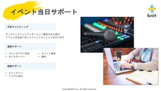 Copyright©knit Inc. All rights reserved.
イベント当日サポート
司会キャスティング
運営サポート
接続サポート
• ブレークアウト設定
• タイムキーパー
• スイッチャー
• トラブル対応
オンラインファシリテーターとして養成された者が
イベントの目的に応じたファシリテーションを行います
• チャット返信
• 撮影
 