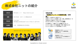 Copyright©knit Inc. All rights reserved.
令和2年度
「総務省テレワーク先駆者百選」を受
賞！
株式会社ニットの紹介
不景気・人口減少などに備えるべく、
企業のバックオフィス系業務（人事、労務、営業事務など）の
生産性向上に貢献する「HELP YOU」という
オンラインアウトソーシングサービスを展開。
また創業時より、当社メンバーは全員フルリモート。
オンライン花見・子ども職場体験・世界一周旅行などの
オンライン社内イベントも毎月実施しています。
株式会社ニットは
総務省「テレワーク先駆者百選」
認定企業です
会社名 株式会社ニット https://knit-inc.com
創業 2017年8月 ※サービス開始2015年
所在地
〒141-0031
東京都品川区西五反田 7-22-17 TOCビル 10F 41号
社員数 13名 ※業務委託含む約400名
株式会社ニットは
プライバシーマーク付与事業者です
<10862748(01)>
 