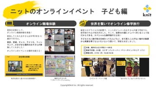 Copyright©knit Inc. All rights reserved.
ニットのオンラインイベント 子ども編
夏休み企画として、
オンライン職場体験を実施！
参加してくれたお子さんは中学2年生~5
歳までの15人。
東京、宮城、チェコ、アメリカ、フィン
ランド…さまざまな場所のお子さんが参
加してくれました！
オンラインのイベントは場所を越える！
オンライン職場体験 世界を繋いでオンライン修学旅行
▶対象…都内の公立小学校 1～6年生
▶周遊予定国…3カ国：カナダ（バンクーバー）/ベリーズ/インドネシア（バリ）
▶開催日時…11/16（月）15:45-16:35
新型コロナウイルスの影響で、ニットのメンバーのお子さんが通う学校でも、
修学旅行中止が相次ぎました。そこで、世界33カ国にメンバーがいるニット社
だからできる、スペシャルな修学旅行を企画！
子どもたちに旅行気分を味わってもらいたい、まだ見たことがない海外の風景
から刺激を得てもらいたいという思いで、開催を決定しました。
〇×クイズ・ベリーズ編 「ありがとう」byバリの子どもたち
秋沢社長から直々のお仕事依頼が… 5歳のお子さん作
「リモートワークしんぶん」
 