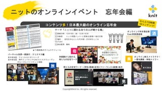 Copyright©knit Inc. All rights reserved.
ニットのオンラインイベント 忘年会編
コンテンツ多！日本最大級のオンライン忘年会
テーマ「ニットに関わる全ての人が輝ける場」
▶開催日時：12月18日（金）12:00-18:00
▶対象者： ニット所属メンバーと家族/お客様/一般の方等
▶場所： 自宅を中心としたPCの前（ZOOMもしくは
YouTube）
▶参加費用：無料
バーチャル世界一周旅行：クリスマス編
前半参加国：アメリカ/カナダ/ベリーズ
後半参加国：神戸/インドネシア/UAE/スイス/スウェーデン
/ポルトガル/ドイツ/チェコ/函館
▲TV番組風のタイムスケジュール
未経験から始める、
母たちの在宅ワーク
男たちの在宅ワーク ～男性×既婚×在宅×フリーランス×副業×地方
オンライン映えメイクテク！
～眉毛講座・時短メイク～
オンラインで利き酒企画
Feat.阿部酒造様
旅
母
男
美
酒
 