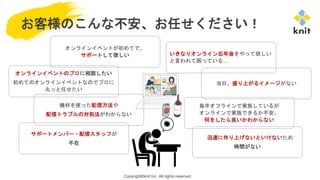 Copyright©knit Inc. All rights reserved.
オンラインイベントが初めてで、
サポートして欲しい
お客様のこんな不安、お任せください！
いきなりオンライン忘年会をやって欲しい
と言われて困っている…
オンラインイベントのプロに相談したい
初めてのオンラインイベントなのでプロに
丸っと任せたい
当日、盛り上がるイメージがない
迅速に作り上げないといけないため
時間がない
毎年オフラインで実施しているが
オンラインで実施できるか不安。
何をしたら良いかわからない
機材を使った配信方法や
配信トラブルの対処法がわからない
サポートメンバー・配信スタッフが
不在
 