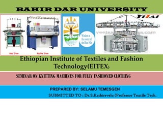 BAHIR DAR UNIVERSITY
Ethiopian Institute of Textiles and Fashion
Technology(EITEX)
SEMINAR ON KNITTING MACHINES FOR FULLY FASHIONED CLOTHING
PREPARED BY: SELAMU TEMESGEN
SUBMITTED TO : Dr.S.Kathirrvelu (Professor Textile Tech.
 