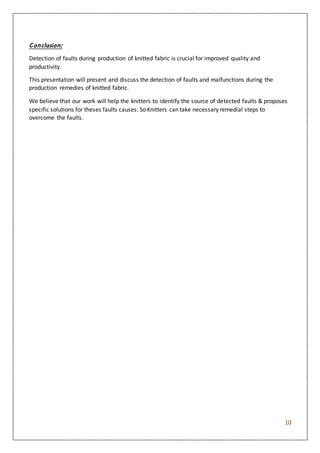10
Conclusion:
Detection of faults during production of knitted fabric is crucial for improved quality and
productivity.
This presentation will present and discuss the detection of faults and malfunctions during the
production remedies of knitted fabric.
We believe that our work will help the knitters to identify the source of detected faults & proposes
specific solutions for theses faults causes. So Knitters can take necessary remedial steps to
overcome the faults.
 