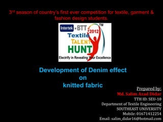 3rd season of country’s first ever competition for textile, garment &
fashion design students.

Development of Denim effect
on
knitted fabric

Prepared by:
Md. Salim Azad Didar

TTH ID: SEU-10
Department of Textile Engineering
SOUTHEAST UNIVERSITY
Mobile: 01671412254
Email: salim_didar16@hotmail.com

 