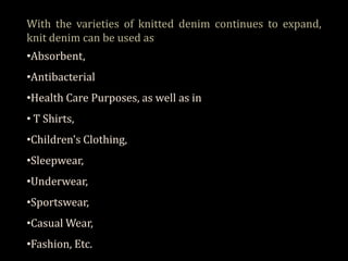 With the varieties of knitted denim continues to expand,
knit denim can be used as
•Absorbent,
•Antibacterial

•Health Care Purposes, as well as in
• T Shirts,
•Children's Clothing,
•Sleepwear,
•Underwear,
•Sportswear,
•Casual Wear,
•Fashion, Etc.

 