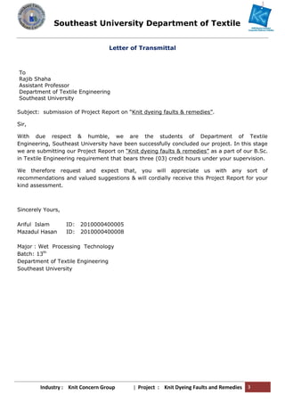 Southeast University Department of Textile
Industry : Knit Concern Group | Project : Knit Dyeing Faults and Remedies 3
Letter of Transmittal
To
Rajib Shaha
Assistant Professor
Department of Textile Engineering
Southeast University
Subject: submission of Project Report on “Knit dyeing faults & remedies”.
Sir,
With due respect & humble, we are the students of Department of Textile
Engineering, Southeast University have been successfully concluded our project. In this stage
we are submitting our Project Report on “Knit dyeing faults & remedies” as a part of our B.Sc.
in Textile Engineering requirement that bears three (03) credit hours under your supervision.
We therefore request and expect that, you will appreciate us with any sort of
recommendations and valued suggestions & will cordially receive this Project Report for your
kind assessment.
Sincerely Yours,
Ariful Islam ID: 2010000400005
Mazadul Hasan ID: 2010000400008
Major : Wet Processing Technology
Batch: 13th
Department of Textile Engineering
Southeast University
Southeast University Department of Textile
Industry : Knit Concern Group | Project : Knit Dyeing Faults and Remedies 3
Letter of Transmittal
To
Rajib Shaha
Assistant Professor
Department of Textile Engineering
Southeast University
Subject: submission of Project Report on “Knit dyeing faults & remedies”.
Sir,
With due respect & humble, we are the students of Department of Textile
Engineering, Southeast University have been successfully concluded our project. In this stage
we are submitting our Project Report on “Knit dyeing faults & remedies” as a part of our B.Sc.
in Textile Engineering requirement that bears three (03) credit hours under your supervision.
We therefore request and expect that, you will appreciate us with any sort of
recommendations and valued suggestions & will cordially receive this Project Report for your
kind assessment.
Sincerely Yours,
Ariful Islam ID: 2010000400005
Mazadul Hasan ID: 2010000400008
Major : Wet Processing Technology
Batch: 13th
Department of Textile Engineering
Southeast University
Southeast University Department of Textile
Industry : Knit Concern Group | Project : Knit Dyeing Faults and Remedies 3
Letter of Transmittal
To
Rajib Shaha
Assistant Professor
Department of Textile Engineering
Southeast University
Subject: submission of Project Report on “Knit dyeing faults & remedies”.
Sir,
With due respect & humble, we are the students of Department of Textile
Engineering, Southeast University have been successfully concluded our project. In this stage
we are submitting our Project Report on “Knit dyeing faults & remedies” as a part of our B.Sc.
in Textile Engineering requirement that bears three (03) credit hours under your supervision.
We therefore request and expect that, you will appreciate us with any sort of
recommendations and valued suggestions & will cordially receive this Project Report for your
kind assessment.
Sincerely Yours,
Ariful Islam ID: 2010000400005
Mazadul Hasan ID: 2010000400008
Major : Wet Processing Technology
Batch: 13th
Department of Textile Engineering
Southeast University
 