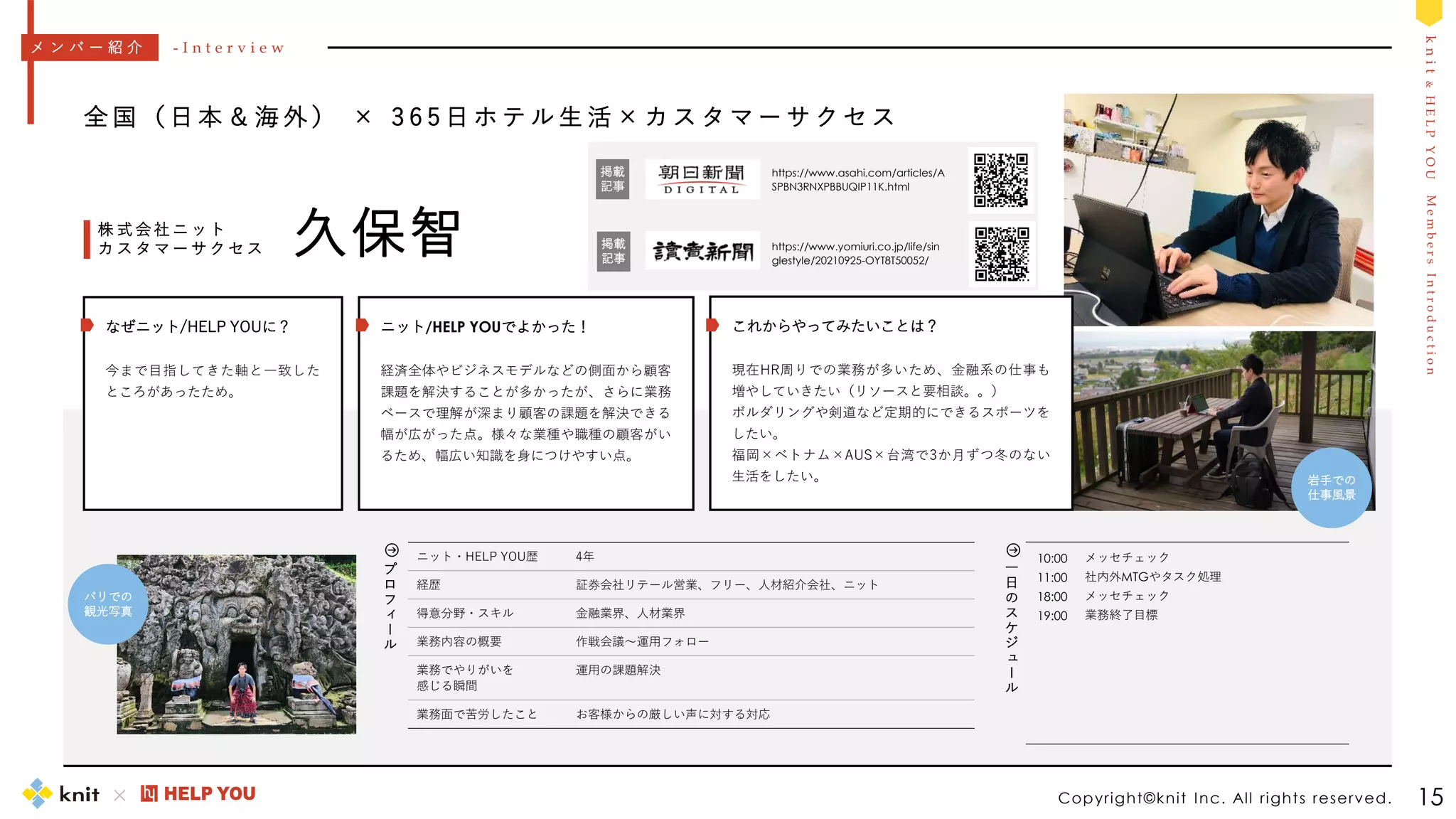 M
e
m
b
e
r
s
I
n
t
r
o
d
u
c
t
i
o
n
k
n
i
t
&
H
E
L
P
Y
O
U
10:00
11:00
18:00
19:00
メッセチェック
社内外MTGやタスク処理
メッセチェック
業務終了目標
一
日
の
ス
ケ
ジ
ュ
ー
ル
Copyright©knit Inc. All rights reserved. 15
全 国 （ 日 本 ＆ 海 外 ） × 3 6 5 日 ホ テ ル 生 活 × カ ス タ マ ー サ ク セ ス
久保智
株 式 会 社 ニ ッ ト
カ ス タ マ ー サ ク セ ス
ニット・HELP YOU歴 4年
経歴 証券会社リテール営業、フリー、人材紹介会社、ニット
得意分野・スキル 金融業界、人材業界
業務内容の概要 作戦会議～運用フォロー
業務でやりがいを
感じる瞬間
運用の課題解決
業務面で苦労したこと お客様からの厳しい声に対する対応
メ ン バ ー 紹 介 - I n t e r v i e w
プ
ロ
フ
ィ
ー
ル
https://www.yomiuri.co.jp/life/sin
glestyle/20210925-OYT8T50052/
バリでの
観光写真
ニット/HELP YOUでよかった！
経済全体やビジネスモデルなどの側面から顧客
課題を解決することが多かったが、さらに業務
ベースで理解が深まり顧客の課題を解決できる
幅が広がった点。様々な業種や職種の顧客がい
るため、幅広い知識を身につけやすい点。
なぜニット/HELP YOUに？
今まで目指してきた軸と一致した
ところがあったため。
これからやってみたいことは？
現在HR周りでの業務が多いため、金融系の仕事も
増やしていきたい（リソースと要相談。。）
ボルダリングや剣道など定期的にできるスポーツを
したい。
福岡×ベトナム×AUS×台湾で3か月ずつ冬のない
生活をしたい。 岩手での
仕事風景
https://www.asahi.com/articles/A
SPBN3RNXPBBUQIP11K.html
掲載
記事
掲載
記事
 